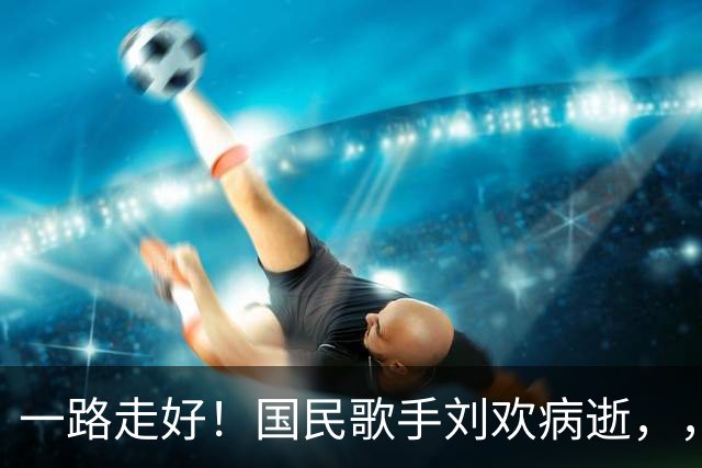 一路走好！国民歌手刘欢病逝，，死因曝光年仅，63，岁，，最后遗言让人泪目