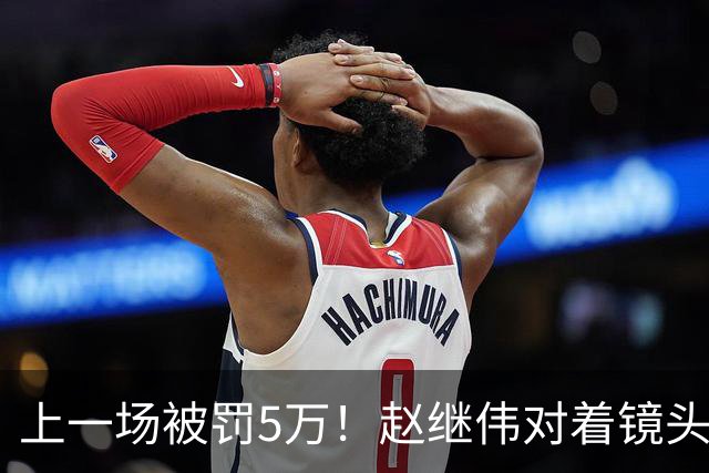 上一场被罚5万！赵继伟对着镜头调侃克里斯：“主角儿，有米”
