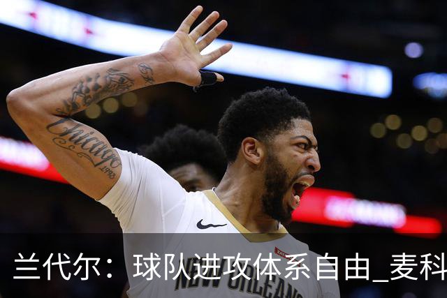 兰代尔：球队进攻体系自由 麦科勒姆说我们打出了真正出色的表现