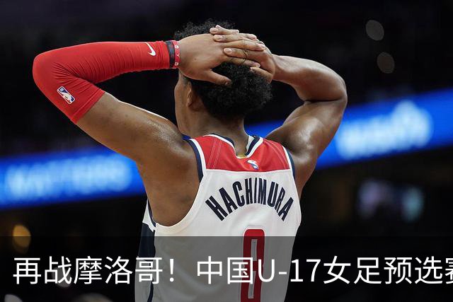 再战摩洛哥！中国U-17女足预选赛回顾