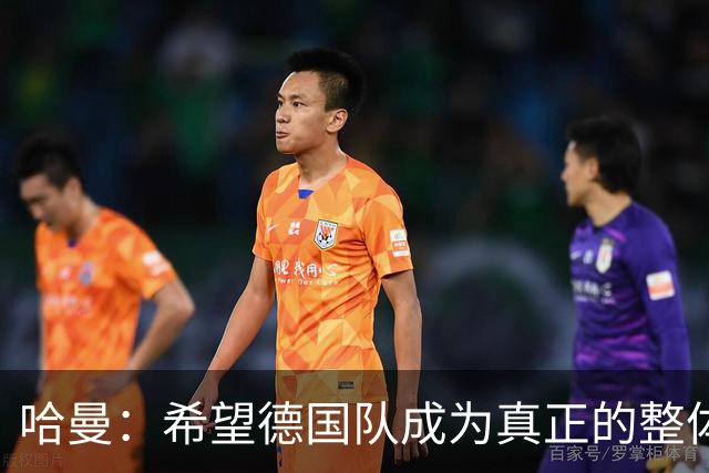 哈曼：希望德国队成为真正的整体，过去两年我没看到这一点