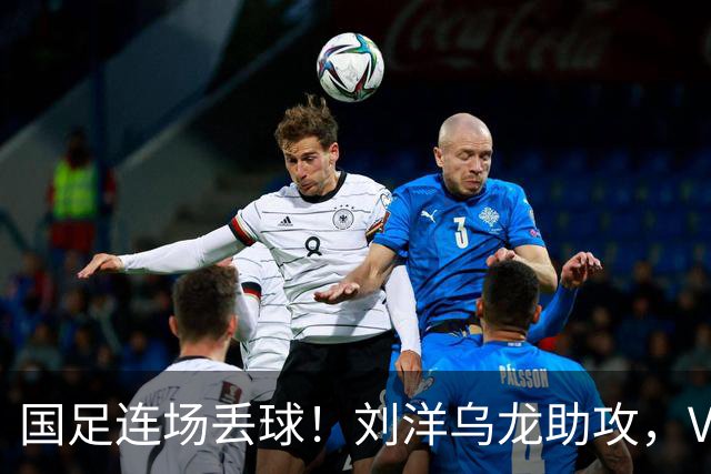 国足连场丢球！刘洋乌龙助攻，VAR介入，8年首被巴勒斯坦破门