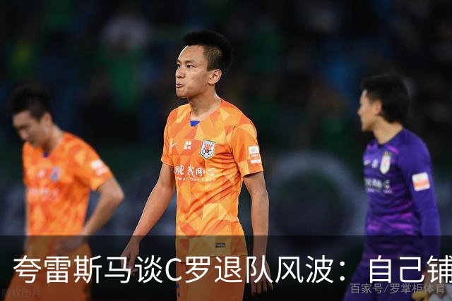 夸雷斯马谈C罗退队风波：自己铺的床自己睡，没必要闹到公众面前