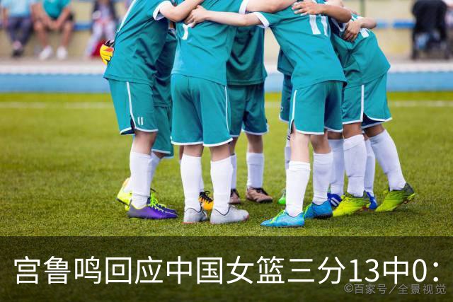 宫鲁鸣回应中国女篮三分13中0：这一场球其实不能代表全部