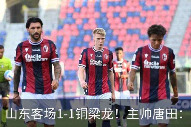 山东客场1-1铜梁龙！主帅唐田：刘洋、依木兰为伤病被动换下