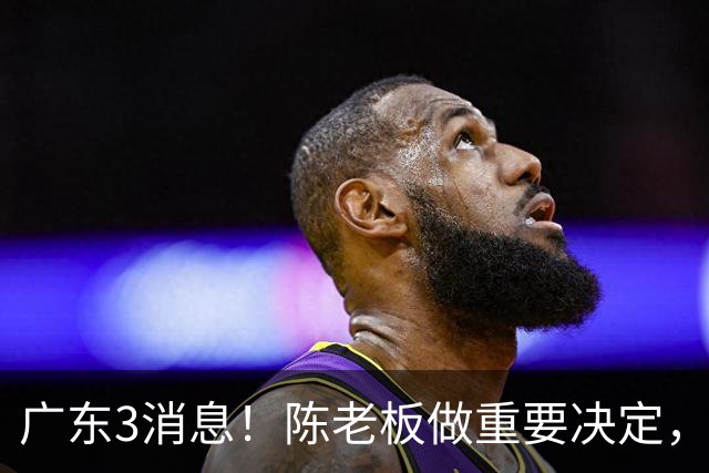 广东3消息！陈老板做重要决定，徐杰或落选国家队，杨溢有望上位