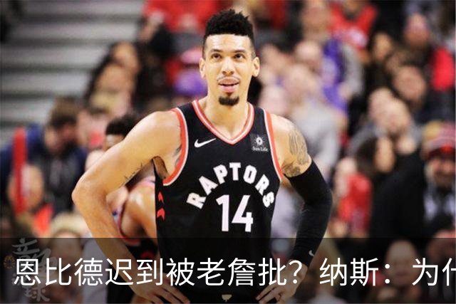 恩比德迟到被老詹批？纳斯：为什么我没听说这件事？必须克服流言