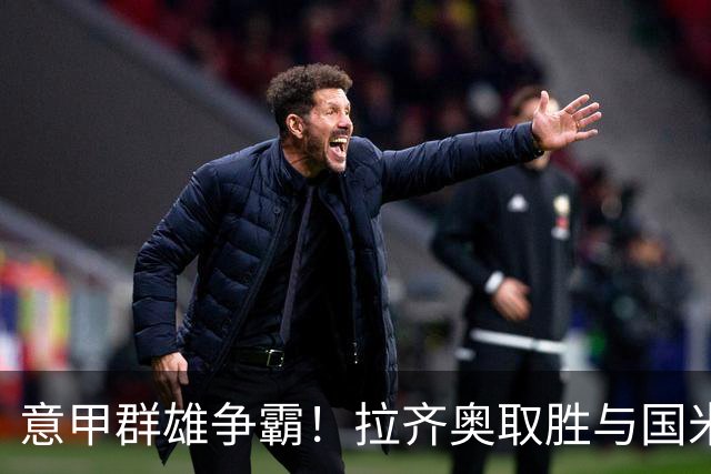 意甲群雄争霸！拉齐奥取胜与国米并列榜首，罗马、尤文、米兰皆战平，加图索：看积分榜会让人头晕