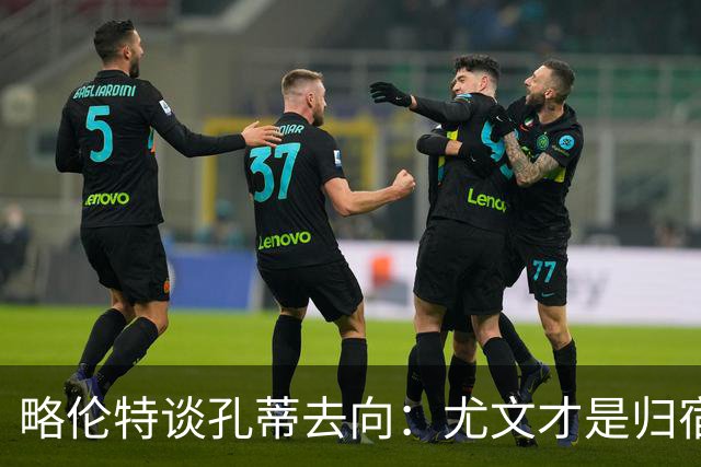 略伦特谈孔蒂去向：尤文才是归宿