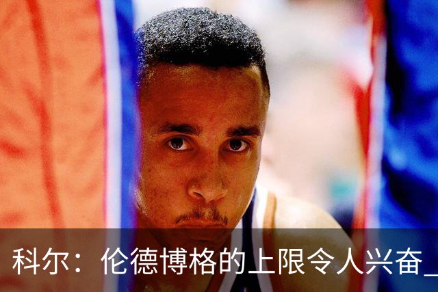 科尔：伦德博格的上限令人兴奋 我大概仍能指出10处他犯错的回合