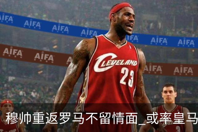 穆帅重返罗马不留情面 或率皇马半场解决战斗