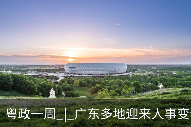粤政一周 | 广东多地迎来人事变动