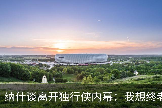 纳什谈离开独行侠内幕：我想终老达拉斯 但他们的报价实在太低了