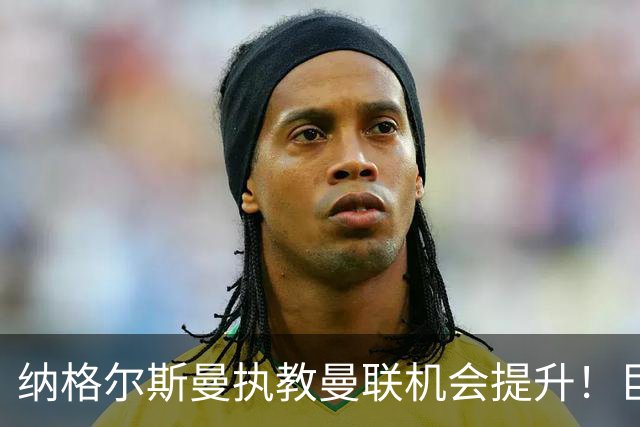 纳格尔斯曼执教曼联机会提升！巨头声名扫地，恐致埃迪豪无缘帅位