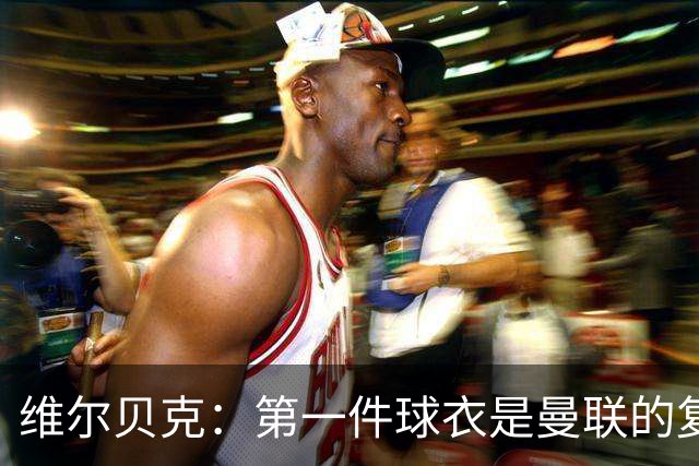 维尔贝克：第一件球衣是曼联的复制版球衣；签约切尔西是荣幸
