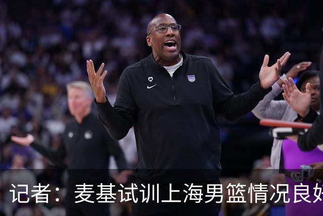 记者：麦基试训上海男篮情况良好 此次重返CBA选择大幅降薪