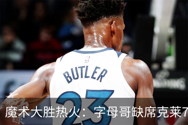 魔术大胜热火：字母哥缺席克莱7中0 班凯罗24+7贝恩23+7三分