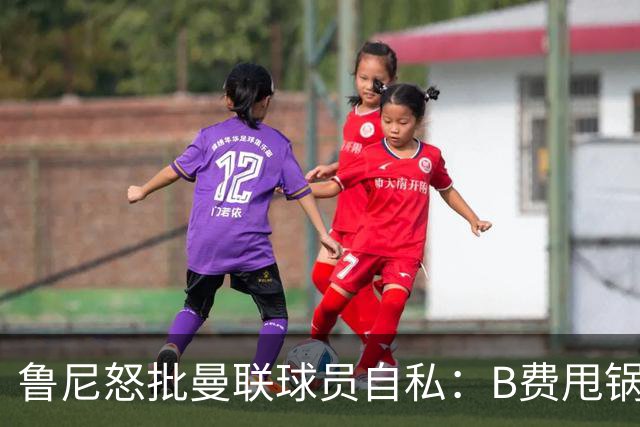 鲁尼怒批曼联球员自私：B费甩锅暴露责任感缺失