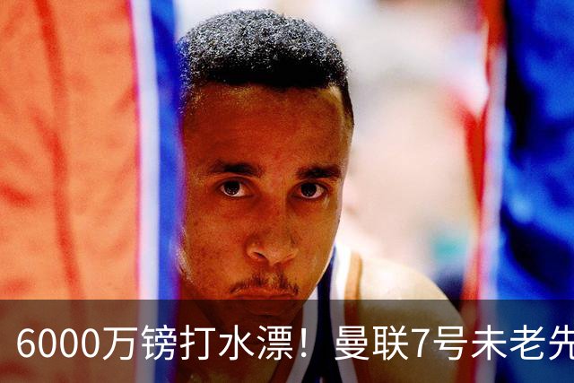 6000万镑打水漂！曼联7号未老先衰 本赛季英超仅踢1场