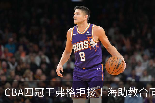 CBA四冠王弗格拒接上海助教合同，36岁为何偏要再打一年？背后执念让人破防